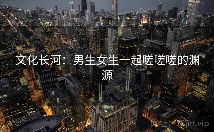 文化长河：男生女生一起嗟嗟嗟的渊源