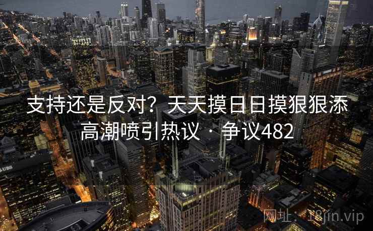 支持还是反对?天天摸日日摸狠狠添高潮喷引热议 · 争议482 支持还是反对?天天摸日日摸狠狠添高潮喷引热议 · 争议482