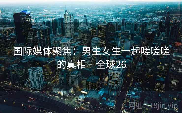 国际媒体聚焦:男生女生一起嗟嗟嗟的真相 · 全球26 国际媒体聚焦:男生女生一起嗟嗟嗟的真相 · 全球26