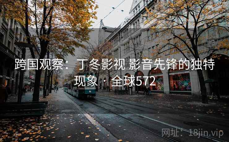 跨国观察:丁冬影视 影音先锋的独特现象 · 全球572 跨国观察:丁冬影视 影音先锋的独特现象 · 全球572