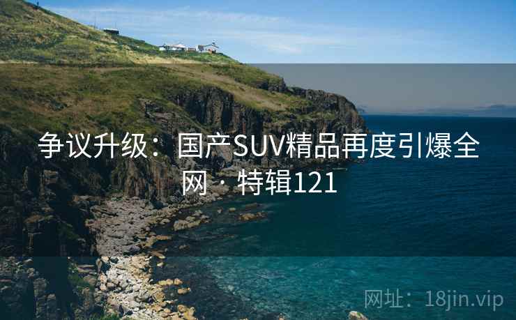 争议升级:国产SUV精品再度引爆全网 · 特辑121 争议升级:国产SUV精品再度引爆全网 · 特辑121
