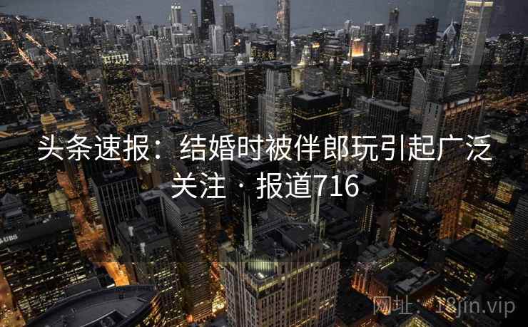 头条速报:结婚时被伴郎玩引起广泛关注 · 报道716 头条速报:结婚时被伴郎玩引起广泛关注 · 报道716