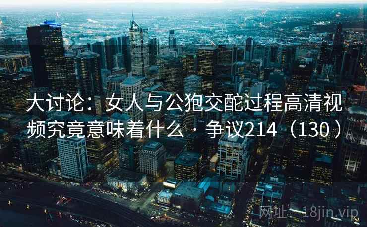 大讨论：女人与公狍交酡过程高清视频究竟意味着什么 · 争议214（130 ）
