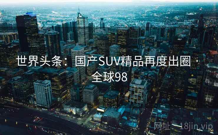 世界头条：国产SUV精品再度出圈 · 全球98