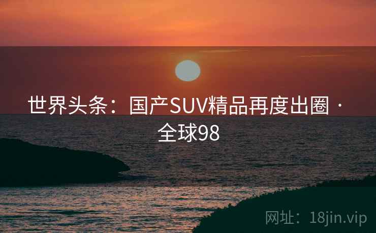 世界头条：国产SUV精品再度出圈 · 全球98