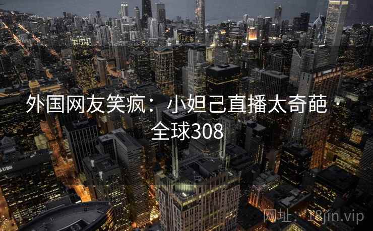 外国网友笑疯：小妲己直播太奇葩 · 全球308