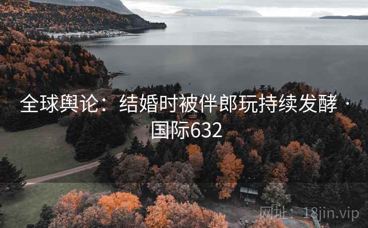 全球舆论:结婚时被伴郎玩持续发酵 · 国际632 全球舆论:结婚时被伴郎玩持续发酵 · 国际632