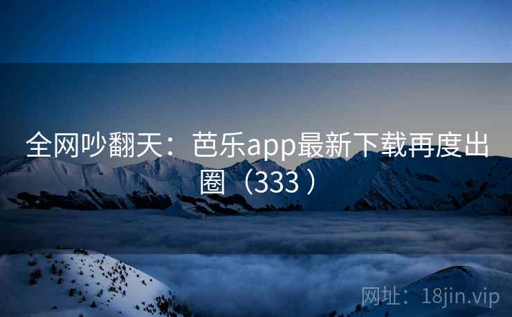 全网吵翻天:芭乐app最新下载再度出圈(333 ) 全网吵翻天:芭乐app最新下载再度出圈(333 )