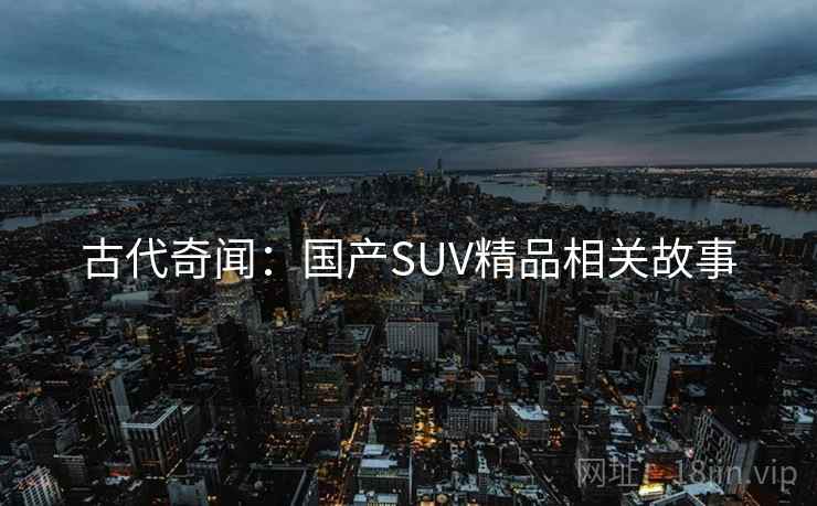 古代奇闻:国产SUV精品相关故事 古代奇闻:国产SUV精品相关故事
