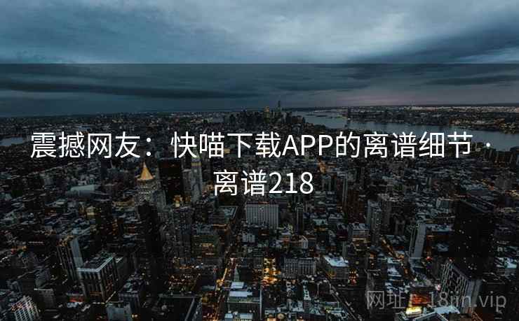 震撼网友:快喵下载APP的离谱细节 · 离谱218 震撼网友:快喵下载APP的离谱细节 · 离谱218