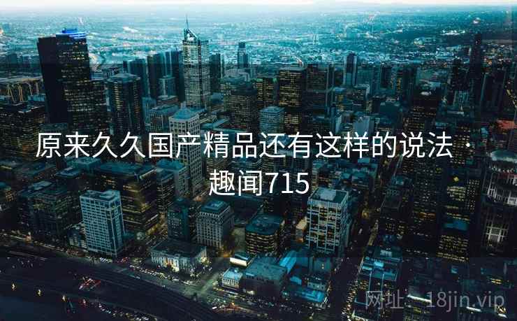 原来久久国产精品还有这样的说法 · 趣闻715